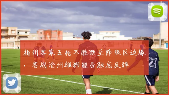 梅州客家五轮不胜跌至降级区边缘,客战沧州雄狮能否触底反弹