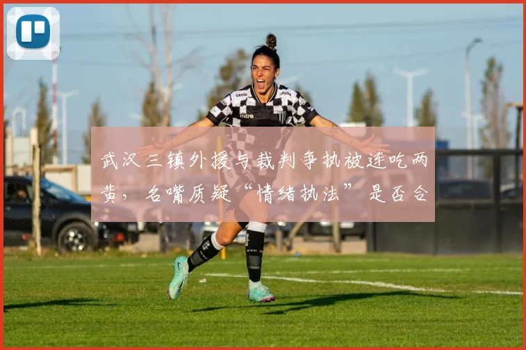 武汉三镇外援与裁判争执被连吃两黄,名嘴质疑“情绪执法”是否合理