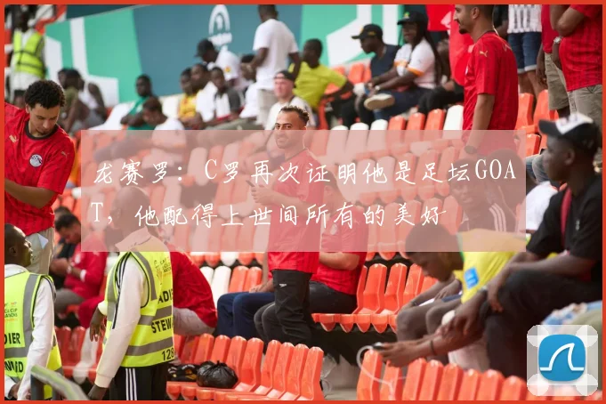 龙赛罗:C罗再次证明他是足坛GOAT,他配得上世间所有的美好