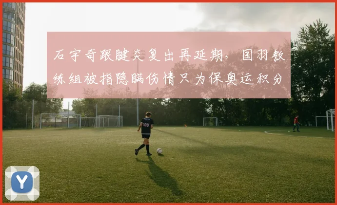 石宇奇跟腱炎复出再延期,国羽教练组被指隐瞒伤情只为保奥运积分