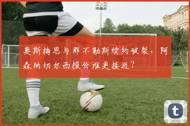 奥斯梅恩与那不勒斯续约破裂，阿森纳切尔西报价谁更接近？
