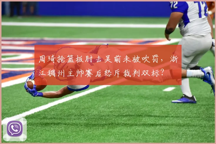 周琦抢篮板肘击吴前未被吹罚,浙江稠州主帅赛后怒斥裁判双标?