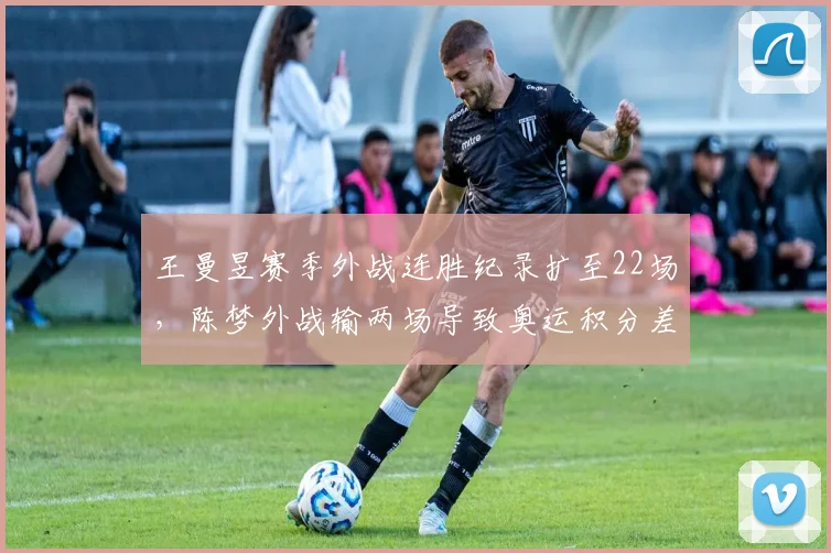 王曼昱赛季外战连胜纪录扩至22场，陈梦外战输两场导致奥运积分差距拉大