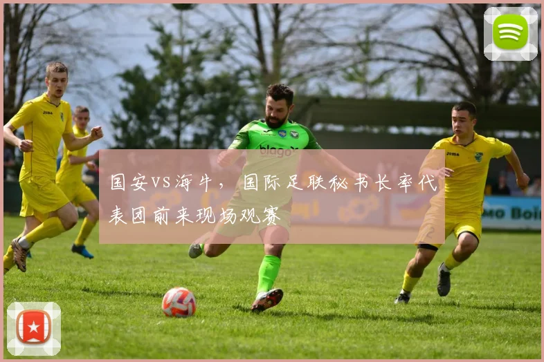 国安vs海牛，国际足联秘书长率代表团前来现场观赛